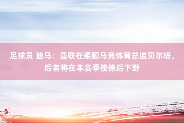 足球员 迪马：曼联在柔顺马竞体育总监贝尔塔，后者将在本赛季按捺后下野