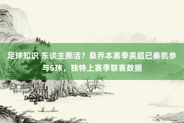 足球知识 东谈主挪活？桑乔本赛季英超已奏凯参与5球，独特上赛季联赛数据