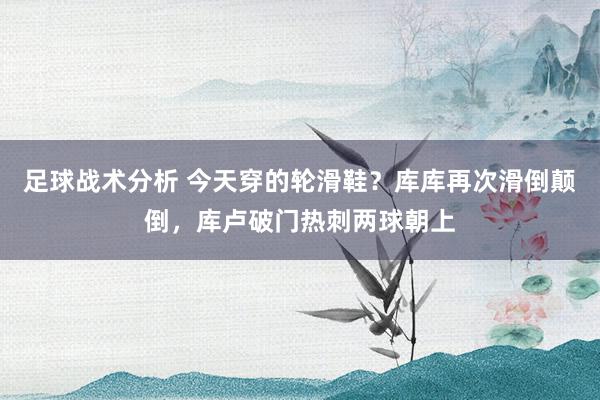 足球战术分析 今天穿的轮滑鞋？库库再次滑倒颠倒，库卢破门热刺两球朝上