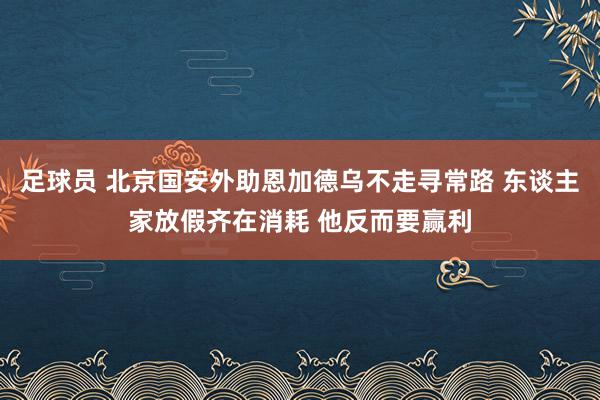 足球员 北京国安外助恩加德乌不走寻常路 东谈主家放假齐在消耗 他反而要赢利