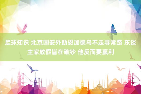 足球知识 北京国安外助恩加德乌不走寻常路 东谈主家放假皆在破钞 他反而要赢利