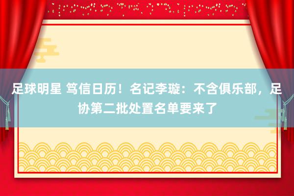 足球明星 笃信日历！名记李璇：不含俱乐部，足协第二批处置名单要来了